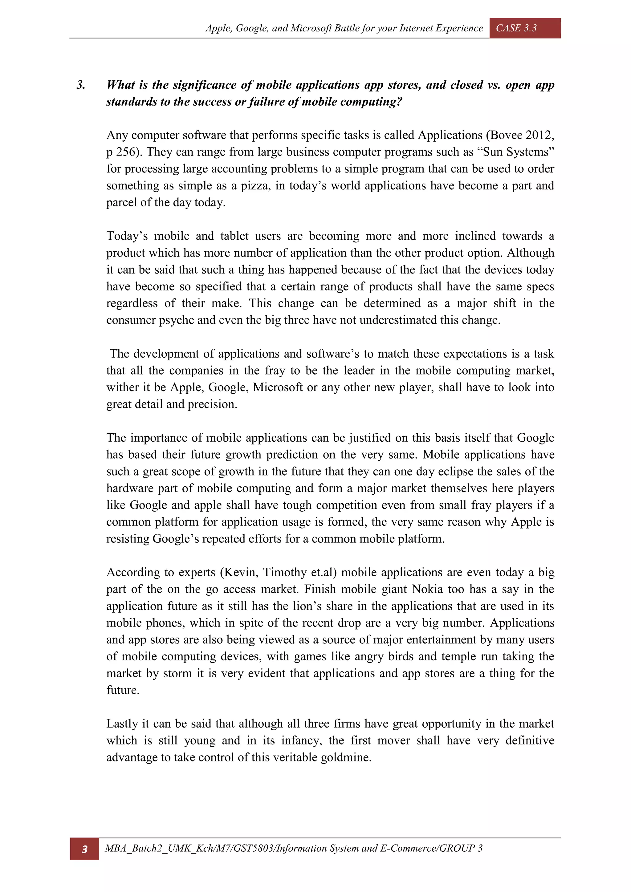 Apple, Google, and Microsoft Battle for your Internet Experience CASE 3.3
3 MBA_Batch2_UMK_Kch/M7/GST5803/Information System and E-Commerce/GROUP 3
3. What is the significance of mobile applications app stores, and closed vs. open app
standards to the success or failure of mobile computing?
Any computer software that performs specific tasks is called Applications (Bovee 2012,
p 256). They can range from large business computer programs such as “Sun Systems”
for processing large accounting problems to a simple program that can be used to order
something as simple as a pizza, in today’s world applications have become a part and
parcel of the day today.
Today’s mobile and tablet users are becoming more and more inclined towards a
product which has more number of application than the other product option. Although
it can be said that such a thing has happened because of the fact that the devices today
have become so specified that a certain range of products shall have the same specs
regardless of their make. This change can be determined as a major shift in the
consumer psyche and even the big three have not underestimated this change.
The development of applications and software’s to match these expectations is a task
that all the companies in the fray to be the leader in the mobile computing market,
wither it be Apple, Google, Microsoft or any other new player, shall have to look into
great detail and precision.
The importance of mobile applications can be justified on this basis itself that Google
has based their future growth prediction on the very same. Mobile applications have
such a great scope of growth in the future that they can one day eclipse the sales of the
hardware part of mobile computing and form a major market themselves here players
like Google and apple shall have tough competition even from small fray players if a
common platform for application usage is formed, the very same reason why Apple is
resisting Google’s repeated efforts for a common mobile platform.
According to experts (Kevin, Timothy et.al) mobile applications are even today a big
part of the on the go access market. Finish mobile giant Nokia too has a say in the
application future as it still has the lion’s share in the applications that are used in its
mobile phones, which in spite of the recent drop are a very big number. Applications
and app stores are also being viewed as a source of major entertainment by many users
of mobile computing devices, with games like angry birds and temple run taking the
market by storm it is very evident that applications and app stores are a thing for the
future.
Lastly it can be said that although all three firms have great opportunity in the market
which is still young and in its infancy, the first mover shall have very definitive
advantage to take control of this veritable goldmine.
 