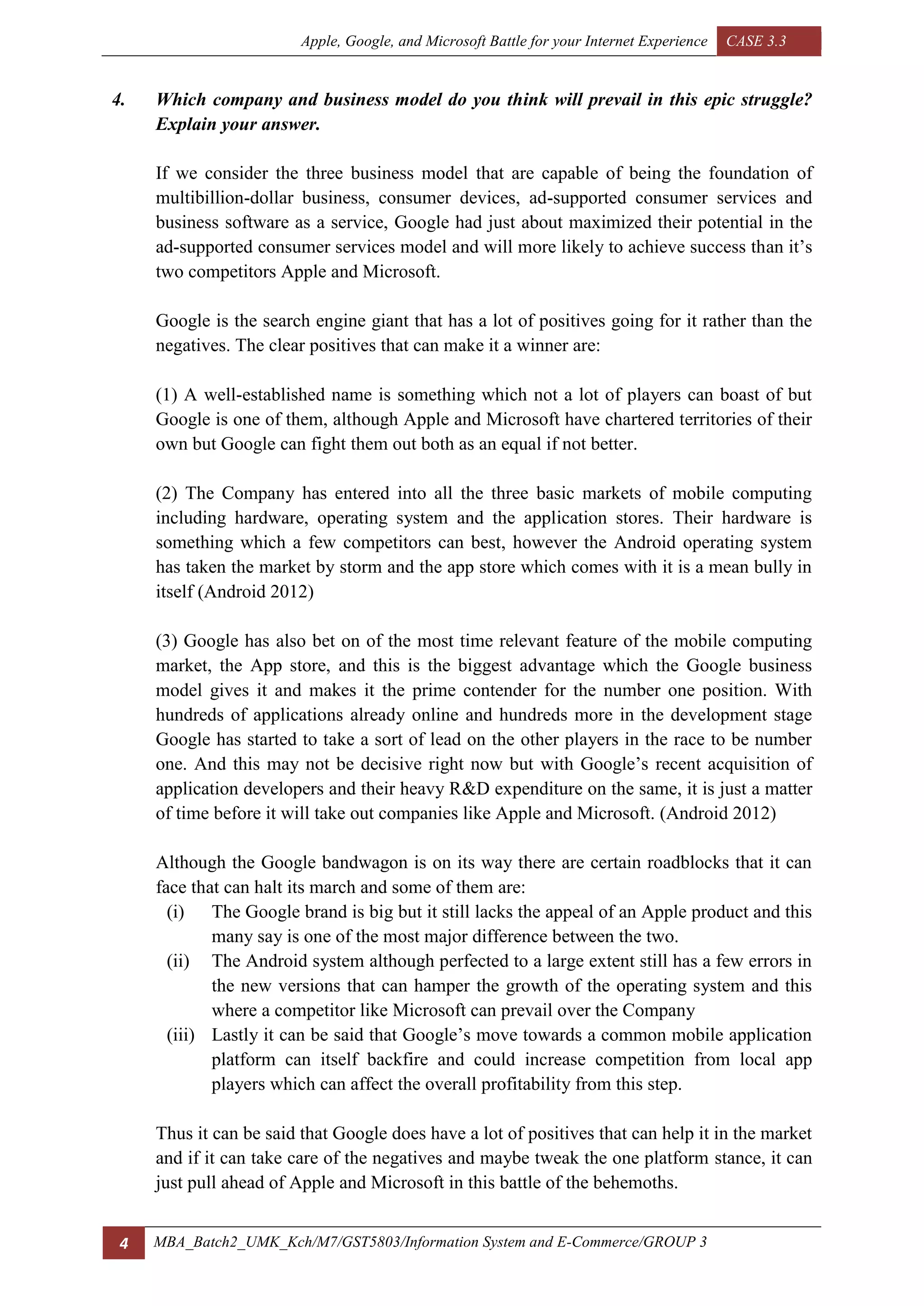 Apple, Google, and Microsoft Battle for your Internet Experience CASE 3.3
4 MBA_Batch2_UMK_Kch/M7/GST5803/Information System and E-Commerce/GROUP 3
4. Which company and business model do you think will prevail in this epic struggle?
Explain your answer.
If we consider the three business model that are capable of being the foundation of
multibillion-dollar business, consumer devices, ad-supported consumer services and
business software as a service, Google had just about maximized their potential in the
ad-supported consumer services model and will more likely to achieve success than it’s
two competitors Apple and Microsoft.
Google is the search engine giant that has a lot of positives going for it rather than the
negatives. The clear positives that can make it a winner are:
(1) A well-established name is something which not a lot of players can boast of but
Google is one of them, although Apple and Microsoft have chartered territories of their
own but Google can fight them out both as an equal if not better.
(2) The Company has entered into all the three basic markets of mobile computing
including hardware, operating system and the application stores. Their hardware is
something which a few competitors can best, however the Android operating system
has taken the market by storm and the app store which comes with it is a mean bully in
itself (Android 2012)
(3) Google has also bet on of the most time relevant feature of the mobile computing
market, the App store, and this is the biggest advantage which the Google business
model gives it and makes it the prime contender for the number one position. With
hundreds of applications already online and hundreds more in the development stage
Google has started to take a sort of lead on the other players in the race to be number
one. And this may not be decisive right now but with Google’s recent acquisition of
application developers and their heavy R&D expenditure on the same, it is just a matter
of time before it will take out companies like Apple and Microsoft. (Android 2012)
Although the Google bandwagon is on its way there are certain roadblocks that it can
face that can halt its march and some of them are:
(i) The Google brand is big but it still lacks the appeal of an Apple product and this
many say is one of the most major difference between the two.
(ii) The Android system although perfected to a large extent still has a few errors in
the new versions that can hamper the growth of the operating system and this
where a competitor like Microsoft can prevail over the Company
(iii) Lastly it can be said that Google’s move towards a common mobile application
platform can itself backfire and could increase competition from local app
players which can affect the overall profitability from this step.
Thus it can be said that Google does have a lot of positives that can help it in the market
and if it can take care of the negatives and maybe tweak the one platform stance, it can
just pull ahead of Apple and Microsoft in this battle of the behemoths.
 