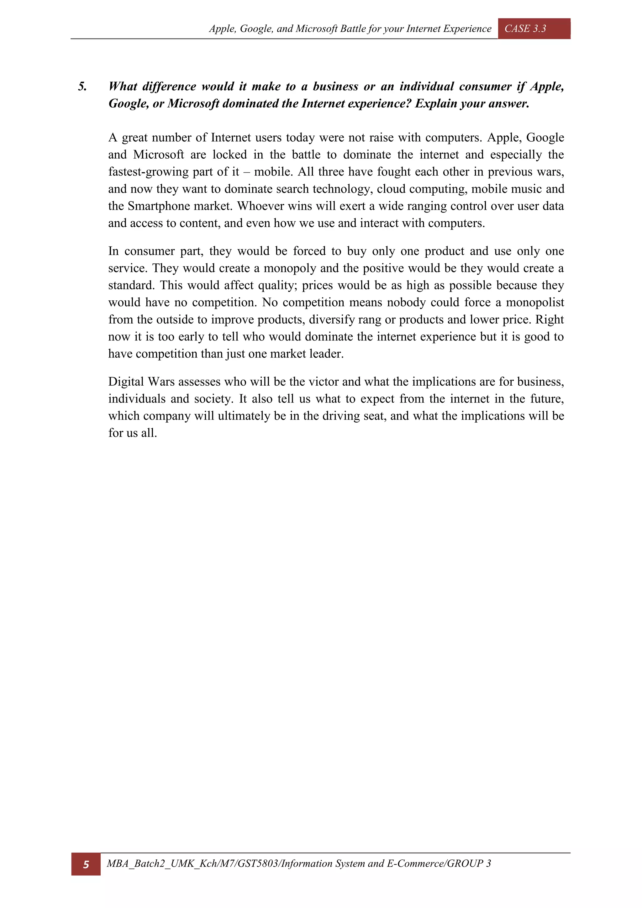Apple, Google, and Microsoft Battle for your Internet Experience CASE 3.3
5 MBA_Batch2_UMK_Kch/M7/GST5803/Information System and E-Commerce/GROUP 3
5. What difference would it make to a business or an individual consumer if Apple,
Google, or Microsoft dominated the Internet experience? Explain your answer.
A great number of Internet users today were not raise with computers. Apple, Google
and Microsoft are locked in the battle to dominate the internet and especially the
fastest-growing part of it – mobile. All three have fought each other in previous wars,
and now they want to dominate search technology, cloud computing, mobile music and
the Smartphone market. Whoever wins will exert a wide ranging control over user data
and access to content, and even how we use and interact with computers.
In consumer part, they would be forced to buy only one product and use only one
service. They would create a monopoly and the positive would be they would create a
standard. This would affect quality; prices would be as high as possible because they
would have no competition. No competition means nobody could force a monopolist
from the outside to improve products, diversify rang or products and lower price. Right
now it is too early to tell who would dominate the internet experience but it is good to
have competition than just one market leader.
Digital Wars assesses who will be the victor and what the implications are for business,
individuals and society. It also tell us what to expect from the internet in the future,
which company will ultimately be in the driving seat, and what the implications will be
for us all.
 