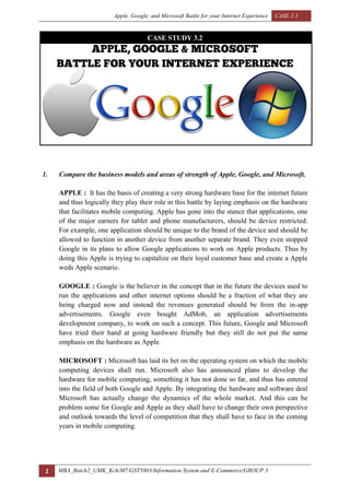 Apple, Google, and Microsoft Battle for your Internet Experience CASE 3.3
1 MBA_Batch2_UMK_Kch/M7/GST5803/Information System and E-Commerce/GROUP 3
CASE STUDY 3.2
1. Compare the business models and areas of strength of Apple, Google, and Microsoft.
APPLE : It has the basis of creating a very strong hardware base for the internet future
and thus logically they play their role in this battle by laying emphasis on the hardware
that facilitates mobile computing. Apple has gone into the stance that applications, one
of the major earners for tablet and phone manufacturers, should be device restricted.
For example, one application should be unique to the brand of the device and should be
allowed to function in another device from another separate brand. They even stopped
Google in its plans to allow Google applications to work on Apple products. Thus by
doing this Apple is trying to capitalize on their loyal customer base and create a Apple
weds Apple scenario.
GOOGLE : Google is the believer in the concept that in the future the devices used to
run the applications and other internet options should be a fraction of what they are
being charged now and instead the revenues generated should be from the in-app
advertisements. Google even bought AdMob, an application advertisements
development company, to work on such a concept. This future, Google and Microsoft
have tried their hand at going hardware friendly but they still do not put the same
emphasis on the hardware as Apple.
MICROSOFT : Microsoft has laid its bet on the operating system on which the mobile
computing devices shall run. Microsoft also has announced plans to develop the
hardware for mobile computing, something it has not done so far, and thus has entered
into the field of both Google and Apple. By integrating the hardware and software deal
Microsoft has actually change the dynamics of the whole market. And this can be
problem some for Google and Apple as they shall have to change their own perspective
and outlook towards the level of competition that they shall have to face in the coming
years in mobile computing.
 