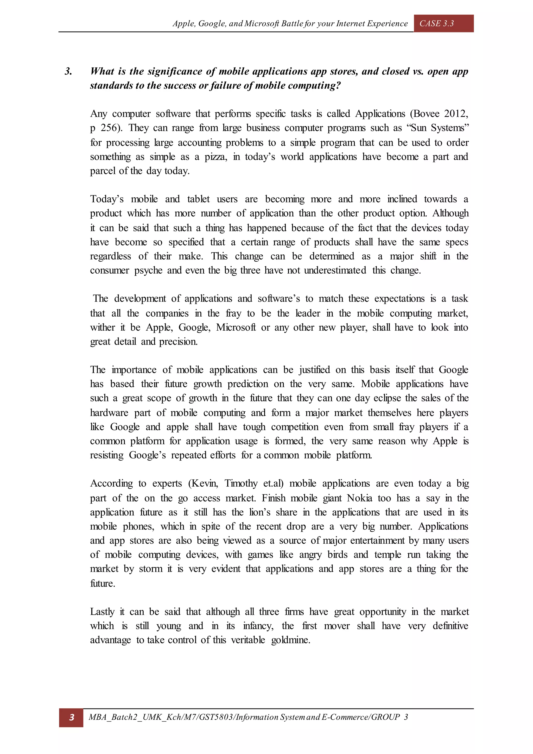 Apple, Google, and Microsoft Battle for your Internet Experience CASE 3.3
3 MBA_Batch2_UMK_Kch/M7/GST5803/Information Systemand E-Commerce/GROUP 3
3. What is the significance of mobile applications app stores, and closed vs. open app
standards to the success or failure of mobile computing?
Any computer software that performs specific tasks is called Applications (Bovee 2012,
p 256). They can range from large business computer programs such as “Sun Systems”
for processing large accounting problems to a simple program that can be used to order
something as simple as a pizza, in today’s world applications have become a part and
parcel of the day today.
Today’s mobile and tablet users are becoming more and more inclined towards a
product which has more number of application than the other product option. Although
it can be said that such a thing has happened because of the fact that the devices today
have become so specified that a certain range of products shall have the same specs
regardless of their make. This change can be determined as a major shift in the
consumer psyche and even the big three have not underestimated this change.
The development of applications and software’s to match these expectations is a task
that all the companies in the fray to be the leader in the mobile computing market,
wither it be Apple, Google, Microsoft or any other new player, shall have to look into
great detail and precision.
The importance of mobile applications can be justified on this basis itself that Google
has based their future growth prediction on the very same. Mobile applications have
such a great scope of growth in the future that they can one day eclipse the sales of the
hardware part of mobile computing and form a major market themselves here players
like Google and apple shall have tough competition even from small fray players if a
common platform for application usage is formed, the very same reason why Apple is
resisting Google’s repeated efforts for a common mobile platform.
According to experts (Kevin, Timothy et.al) mobile applications are even today a big
part of the on the go access market. Finish mobile giant Nokia too has a say in the
application future as it still has the lion’s share in the applications that are used in its
mobile phones, which in spite of the recent drop are a very big number. Applications
and app stores are also being viewed as a source of major entertainment by many users
of mobile computing devices, with games like angry birds and temple run taking the
market by storm it is very evident that applications and app stores are a thing for the
future.
Lastly it can be said that although all three firms have great opportunity in the market
which is still young and in its infancy, the first mover shall have very definitive
advantage to take control of this veritable goldmine.
 