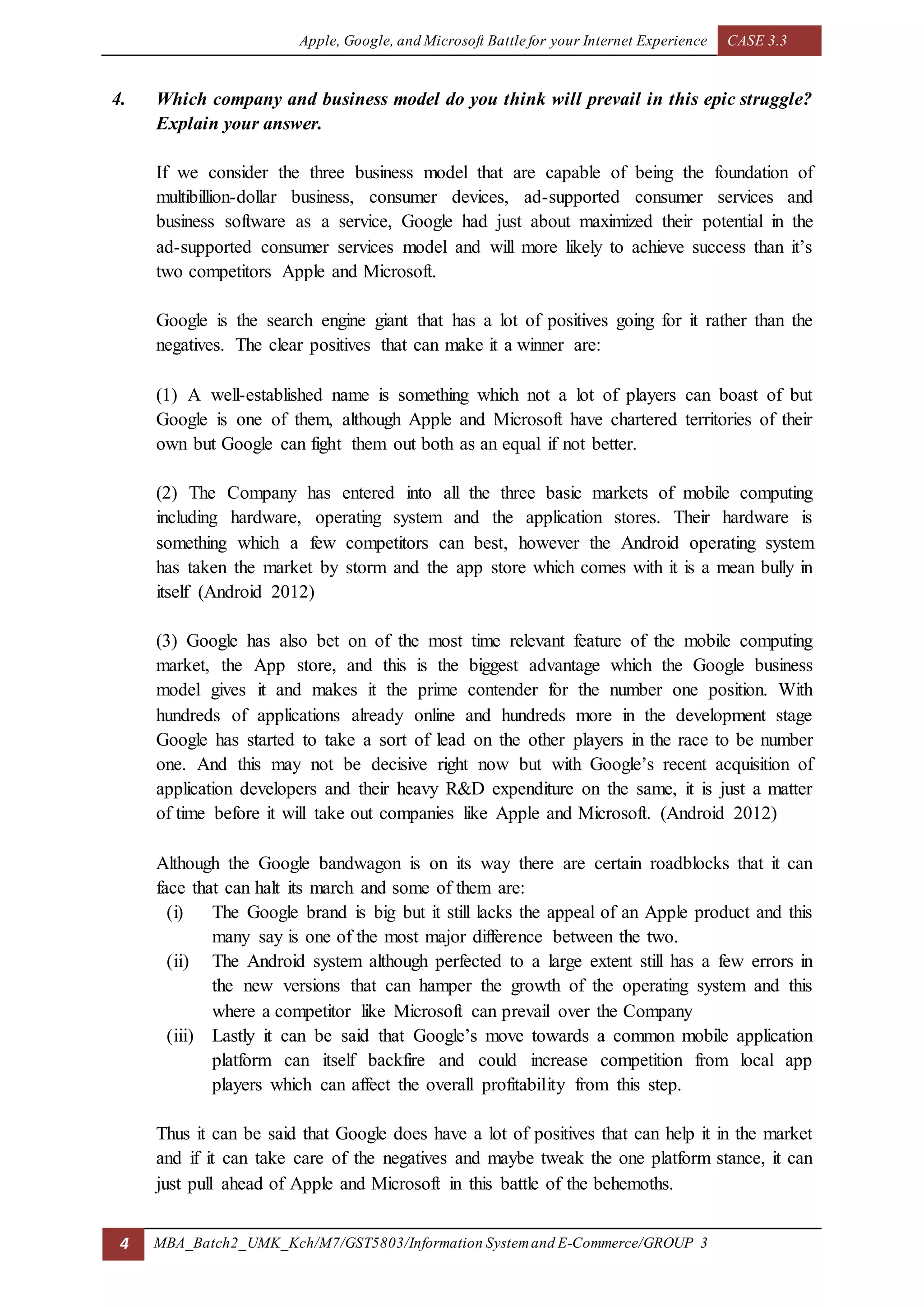 Apple, Google, and Microsoft Battle for your Internet Experience CASE 3.3
4 MBA_Batch2_UMK_Kch/M7/GST5803/Information Systemand E-Commerce/GROUP 3
4. Which company and business model do you think will prevail in this epic struggle?
Explain your answer.
If we consider the three business model that are capable of being the foundation of
multibillion-dollar business, consumer devices, ad-supported consumer services and
business software as a service, Google had just about maximized their potential in the
ad-supported consumer services model and will more likely to achieve success than it’s
two competitors Apple and Microsoft.
Google is the search engine giant that has a lot of positives going for it rather than the
negatives. The clear positives that can make it a winner are:
(1) A well-established name is something which not a lot of players can boast of but
Google is one of them, although Apple and Microsoft have chartered territories of their
own but Google can fight them out both as an equal if not better.
(2) The Company has entered into all the three basic markets of mobile computing
including hardware, operating system and the application stores. Their hardware is
something which a few competitors can best, however the Android operating system
has taken the market by storm and the app store which comes with it is a mean bully in
itself (Android 2012)
(3) Google has also bet on of the most time relevant feature of the mobile computing
market, the App store, and this is the biggest advantage which the Google business
model gives it and makes it the prime contender for the number one position. With
hundreds of applications already online and hundreds more in the development stage
Google has started to take a sort of lead on the other players in the race to be number
one. And this may not be decisive right now but with Google’s recent acquisition of
application developers and their heavy R&D expenditure on the same, it is just a matter
of time before it will take out companies like Apple and Microsoft. (Android 2012)
Although the Google bandwagon is on its way there are certain roadblocks that it can
face that can halt its march and some of them are:
(i) The Google brand is big but it still lacks the appeal of an Apple product and this
many say is one of the most major difference between the two.
(ii) The Android system although perfected to a large extent still has a few errors in
the new versions that can hamper the growth of the operating system and this
where a competitor like Microsoft can prevail over the Company
(iii) Lastly it can be said that Google’s move towards a common mobile application
platform can itself backfire and could increase competition from local app
players which can affect the overall profitability from this step.
Thus it can be said that Google does have a lot of positives that can help it in the market
and if it can take care of the negatives and maybe tweak the one platform stance, it can
just pull ahead of Apple and Microsoft in this battle of the behemoths.
 