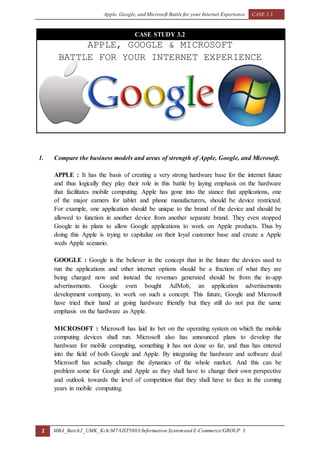 Apple, Google, and Microsoft Battle for your Internet Experience CASE 3.3
1 MBA_Batch2_UMK_Kch/M7/GST5803/Information Systemand E-Commerce/GROUP 3
CASE STUDY 3.2
APPLE, GOOGLE & MICROSOFT
BATTLE FOR YOUR INTERNET EXPERIENCE
1. Compare the business models and areas of strength of Apple, Google, and Microsoft.
APPLE : It has the basis of creating a very strong hardware base for the internet future
and thus logically they play their role in this battle by laying emphasis on the hardware
that facilitates mobile computing. Apple has gone into the stance that applications, one
of the major earners for tablet and phone manufacturers, should be device restricted.
For example, one application should be unique to the brand of the device and should be
allowed to function in another device from another separate brand. They even stopped
Google in its plans to allow Google applications to work on Apple products. Thus by
doing this Apple is trying to capitalize on their loyal customer base and create a Apple
weds Apple scenario.
GOOGLE : Google is the believer in the concept that in the future the devices used to
run the applications and other internet options should be a fraction of what they are
being charged now and instead the revenues generated should be from the in-app
advertisements. Google even bought AdMob, an application advertisements
development company, to work on such a concept. This future, Google and Microsoft
have tried their hand at going hardware friendly but they still do not put the same
emphasis on the hardware as Apple.
MICROSOFT : Microsoft has laid its bet on the operating system on which the mobile
computing devices shall run. Microsoft also has announced plans to develop the
hardware for mobile computing, something it has not done so far, and thus has entered
into the field of both Google and Apple. By integrating the hardware and software deal
Microsoft has actually change the dynamics of the whole market. And this can be
problem some for Google and Apple as they shall have to change their own perspective
and outlook towards the level of competition that they shall have to face in the coming
years in mobile computing.
 