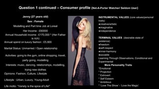 Question 1 continued – Consumer profile (Net-A-Porter Watcher/ Seldom User)
Jenny (27 years old)
Sex : Female
Modelling and Part time Job at Loreal
Her Income : £60000
Annual Household income : £170,000 * (Her Father
is rich)
Annual spend on luxury fashion : £5,900
Marital Status: Unmarried / Open relationship
Activities: going to the gym, online shopping, travel,
party going, modelling
Interests: music, dancing, relationships, modelling,
trying new clothes
Opinions: Fashion, Culture, Lifestyle
Lifestyle : Urban, Luxury, Young-Adult
Life motto: “Variety is the spice of Life!”
INSTRUMENTAL VALUES (core values/personal
traits)
●creative/artistic
●imaginative
●independence
TERMINAL VALUES (desirable state of
existence)
●freedom
●self-respect
●inner-harmony
●sociable
Learning Through Observations, Conditional and
Experimental
More Personality Traits
*Emotional
* Projection
* Extrovert
* Self Esteem
* Ambitious
* ‘Love The Show’ - ‘Love the Magic’
 