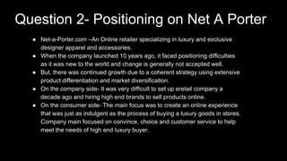 ● Net-a-Porter.com –An Online retailer specializing in luxury and exclusive
designer apparel and accessories.
● When the company launched 10 years ago, it faced positioning difficulties
as it was new to the world and change is generally not accepted well.
● But, there was continued growth due to a coherent strategy using extensive
product differentiation and market diversification.
● On the company side- It was very difficult to set up eretail company a
decade ago and hiring high end brands to sell products online.
● On the consumer side- The main focus was to create an online experience
that was just as indulgent as the process of buying a luxury goods in stores.
Company main focused on convince, choice and customer service to help
meet the needs of high end luxury buyer.
Question 2- Positioning on Net A Porter
 