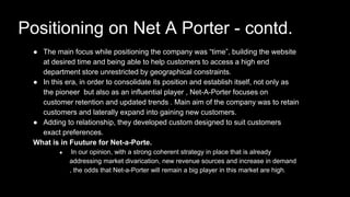 ● The main focus while positioning the company was “time”, building the website
at desired time and being able to help customers to access a high end
department store unrestricted by geographical constraints.
● In this era, in order to consolidate its position and establish itself, not only as
the pioneer but also as an influential player , Net-A-Porter focuses on
customer retention and updated trends . Main aim of the company was to retain
customers and laterally expand into gaining new customers.
● Adding to relationship, they developed custom designed to suit customers
exact preferences.
What is in Fuuture for Net-a-Porte.
● In our opinion, with a strong coherent strategy in place that is already
addressing market divarication, new revenue sources and increase in demand
, the odds that Net-a-Porter will remain a big player in this market are high.
Positioning on Net A Porter - contd.
 