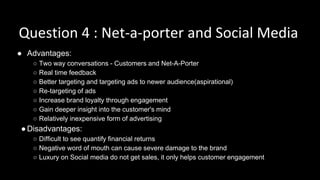 Question 4 : Net-a-porter and Social Media
● Advantages:
○ Two way conversations - Customers and Net-A-Porter
○ Real time feedback
○ Better targeting and targeting ads to newer audience(aspirational)
○ Re-targeting of ads
○ Increase brand loyalty through engagement
○ Gain deeper insight into the customer's mind
○ Relatively inexpensive form of advertising
●Disadvantages:
○ Difficult to see quantify financial returns
○ Negative word of mouth can cause severe damage to the brand
○ Luxury on Social media do not get sales, it only helps customer engagement
 
