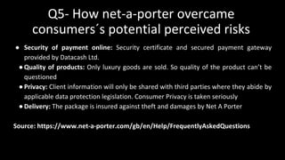 Q5- How net-a-porter overcame
consumers´s potential perceived risks
● Security of payment online: Security certificate and secured payment gateway
provided by Datacash Ltd.
●Quality of products: Only luxury goods are sold. So quality of the product can’t be
questioned
●Privacy: Client information will only be shared with third parties where they abide by
applicable data protection legislation. Consumer Privacy is taken seriously
●Delivery: The package is insured against theft and damages by Net A Porter
Source: https://www.net-a-porter.com/gb/en/Help/FrequentlyAskedQuestions
 