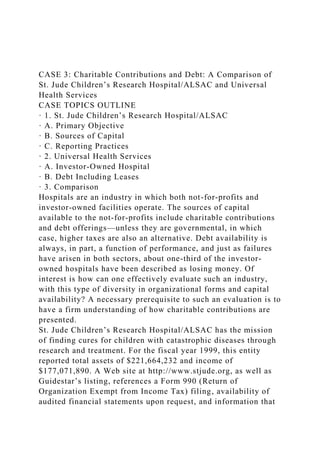 CASE 3: Charitable Contributions and Debt: A Comparison of
St. Jude Children’s Research Hospital/ALSAC and Universal
Health Services
CASE TOPICS OUTLINE
· 1. St. Jude Children’s Research Hospital/ALSAC
· A. Primary Objective
· B. Sources of Capital
· C. Reporting Practices
· 2. Universal Health Services
· A. Investor-Owned Hospital
· B. Debt Including Leases
· 3. Comparison
Hospitals are an industry in which both not-for-profits and
investor-owned facilities operate. The sources of capital
available to the not-for-profits include charitable contributions
and debt offerings—unless they are governmental, in which
case, higher taxes are also an alternative. Debt availability is
always, in part, a function of performance, and just as failures
have arisen in both sectors, about one-third of the investor-
owned hospitals have been described as losing money. Of
interest is how can one effectively evaluate such an industry,
with this type of diversity in organizational forms and capital
availability? A necessary prerequisite to such an evaluation is to
have a firm understanding of how charitable contributions are
presented.
St. Jude Children’s Research Hospital/ALSAC has the mission
of finding cures for children with catastrophic diseases through
research and treatment. For the fiscal year 1999, this entity
reported total assets of $221,664,232 and income of
$177,071,890. A Web site at http://www.stjude.org, as well as
Guidestar’s listing, references a Form 990 (Return of
Organization Exempt from Income Tax) filing, availability of
audited financial statements upon request, and information that
 