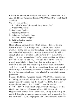 Case 3Charitable Contributions and Debt: A Comparison of St.
Jude Children's Research Hospital/ALSAC and Universal Health
Services
Case Topics Outline
1. St. Jude Children's Research Hospital/ALSAC
1. Primary Objective
2. Sources of Capital
3. Reporting Practices
2. Universal Health Services
1. Investor-Owned Hospital
2. Debt Including Leases
3. Comparison
Hospitals are an industry in which both not-for-profits and
investor-owned facilities operate. The sources of capital
available to the not-for-profits include charitable contributions
and debt offerings—unless they are governmental, in which
case, higher taxes are also an alternative. Debt availability is
always, in part, a function of performance, and just as failures
have arisen in both sectors, about one-third of the investor-
owned hospitals have been described as losing money. Of
interest is how can one effectively evaluate such an industry,
with this type of diversity in organizational forms and capital
availability? A necessary prerequisite to such an evaluation is to
have a firm understanding of how charitable contributions are
presented.
St. Jude Children's Research Hospital/ALSAC has the mission
of finding cures for children with catastrophic diseases through
research and treatment. For the fiscal year 1999, this entity
reported total assets of $221,664,232 and income of
$177,071,890. A Web site at http://www.stjude.org, as well as
Guidestar's listing, references a Form 990 (Return of
Organization Exempt from Income Tax) filing, availability of
audited financial statements upon request, and information that
the hospital has 2,100 employees and 350 volunteers. Founded
 