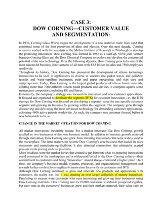 CASE 3:<br />DOW CORNING—CUSTOMER VALUE<br />AND SEGMENTATION*<br />In 1930, Corning Glass Works began the development of a new material made from sand that combined some of the best properties of glass and plastics. Over the next decade, Corning scientists worked with the scientists at the Mellon Institute of Research in Pittsburgh to develop the promising innovation. Dow Corning was formed in 1943 as a start-up, 50/50 joint venture between Corning Glass and the Dow Chemical Company to explore and develop the commercial potential of the new technology. Over the following decades, Dow Corning grew to be one of the most successful business joint ventures of all time with $2.5 billion in sales and 7500 employees worldwide.<br />Throughout its history, Dow Corning has pioneered the development of silicon technology innovations to be used in applications as diverse as sealants and gasket waxes and polishes; textiles and water-repellent treatments; pulp and paper processing; and skin care and antiperspirants. Today, Dow Corning is the largest global producer of silicon based materials, offering more than 7000 different silicon-based products and services. It competes against some tremendous competitors, including GE and Bayer.<br />Historically, the company’s strategy was focused on innovation and new customer applications. It focused and organized to dominate the segment (DTS) for customer innovation, i.e., the DTS strategy for Dow Corning was focused on developing a superior value for one specific customer segment and growing its business by growing within this segment. The company grew through discovering and delivering the most advanced technology for demanding customer applications, achieving 4800 active patents worldwide. As such, the company was customer focused before it was fashionable to be so.<br />CHANGE IN THE MARKET SITUATION FOR DOW CORNING<br />All market innovations inevitably mature. For a market innovator like Dow Corning, growth resulted in two businesses within one business model. In addition to business growth achieved through innovation, Dow Corning also grew from maturing innovations that were widely used in the marketplace. The latter matured to become Dow Corning’s core business that loaded its sales statements and manufacturing facilities. It also attracted competition that ultimately exerted pressure on its pricing and cost positions.<br />More insidious were the market forces that created a gap between what its maturing innovations could command in the marketplace and a widespread belief in the Dow Corning culture—their commitment to customers and being “innovative” should always command a higher price. Over time, the company’s business model, systems, processes, and organizational management and rewards further evolved to strengthen its innovation focus with its customers and DTS.<br />Although Dow Corning continued to grow and innovate new products and applications with customers, the reality was that it was creating an ever larger collection of mature businesses. Paralleling its success were customers who were innovating and growing their businesses using Dow Corning materials. Dow Corning and its 25,000 customers worldwide prospered together, but over time as the customers’ businesses grew and their markets matured, their value ratio or relationship changed with Dow Corning. Many customers in these maturing markets needed Dow Corning not only to innovate new product technology, but also to help them create new value through lower costs in their mature product lines in order to stay competitive in their markets. The need to dominate the cycle (DTC) of value was emerging. Moving to a DTC customer strategy, Dow Corning now was recognizing the need to deliver several different customer values as the cycle of value evolved and changed over time within its customers’ markets and businesses.<br />For a company with a history of success through innovation, this change in customer value and needs represented a contradictory message for Dow Corning’s business model. It had built a Form Follows Value™ * business model to serve customer innovation effectively, but the model did not serve the changing customer values emerging in the market. Form Follows Value is the systematic structuring of back office resources and operations to deliver the promise of the front office customer value. This framework aligns the business form (the resources, people, processes, and systems—the back office) to the front-office value that is most important to customers and to what they will pay.<br />With Form Follows Value, every cost is aligned within the company to elements from which the targeted customers will derive value. Additionally, it was becoming clearer that some competitors who did not invest in innovating with customers were willing to buy the customer’s business with a lower price.<br />HOW DID DOW CORNING TACKLE THIS CHALLENGE?<br />In the spring of 2000, Dow Corning Corporation’s electronics industry and advanced engineering materials business unit began to explore re-segmenting its market with the intent of developing a more customer-focused strategy. “We just knew from our customer research and from direct customer feedback that we were missing the point somewhere,” recalls lan Thackwray, the unit’s general manager. “We were doing the right things in terms of getting the customer feedback and we had a mountain of knowledge in the organization, but we were struggling to know what to do with it.”<br />The business leadership team went through an extensive strategy review, during which it realized a need to involve more people who had direct customer interface. “Our attitude had been that we didn’t require needs-based segmentation in order to develop a strategy. How wrong we were,” says Thackwray. <br />“That strategy review meeting was a milestone in changing our thinking to the realization that customer needs and a true, full, and deep understanding of customer needs [are] fundamental to developing a meaningful and profitable business strategy.”<br />A second meeting was convened in September, 2000, with 36 people from the business team; technical; marketing; sales; supply chain; and new business groups. The objective was to reevaluate implications of customer value segmentation as a basis for reviewing the business strategy.<br />“The really exciting thing was that no one had a preconceived idea of what the outcome would be and everyone went in with an open mind,” remembers Babette Pettersen, then responsible for marketing and new business development in the electronics industry sector. “The idea was to stimulate an open-minded reappraisal of our customer value segmentation, formulating our intimate customer knowledge alongside frameworks and segmentation approaches from both theoretical models and practical examples.” The resulting set of customer value commitments was simple, but Dow Corning’s electronics business had never developed its strategy from this customer needs-based perspective before.<br />“We defined and profiled each segment and we assigned customer applications into each segment, enabling us to quantify and evaluate each segment in terms of attractiveness and our ability to compete as a basis for targeting,” Thackwray explains. Based on the success of applying the value-based marketing principles in the electronics industry business, similar sessions were conducted by each of the global business units. Scott Fuson, global executive director of marketing and sales, relates, this is where the real insight came. After applying the customer needs based segmentation methodology, we began to realize that there [were] a significant [number] of existing customers who buy for very different reasons. This led us to develop an enterprise-wide look at our customers, then creating distinct and compelling value propositions and business models for each of the customer needs-based segments we identified.<br />We were particularly excited about how this also better took advantage of our market-based structure and operations. These new business models resulted from converting the needs-based segmentation into customer focused value that better aligned our resources and structure to improve business model performance with our customers.<br />Dow Corning recognized that its customers sought additional real value. “A critical outcome of the reevaluation is that it forced us to reappraise our entire market positioning and brand presence,” Fuson explains. This included the essence, attributes, and hierarchy for the Dow Corning brand and creation of an entirely new business model for customers that required a price-reliable supply. This new brand positioning became the company’s XIAMETER brand.<br />APPLYING VALUE-BASED MARKETING AT DOW CORNING<br />Step 1: Discovering and Understanding the Customer<br />As a company built on developing customer innovation, Dow Corning had a substantial amount of customer information from numerous sources: purchased studies of its customer base; regular customer satisfaction studies conducted by an outside research firm; and regular customer feedback through its customer relationship management (CRM) process. All of this contributed to a full and deep understanding of its customers’ needs and value expectations. Yet when Dow Corning started to look at its information from a segmentation and customer value perspective, the information started to reveal new things. For example, three broad customer value segments were identified:<br />■ Customers who innovate into new markets<br />■ Customers in fast-growing markets<br />■ Customers looking to reduce costs and improve productivity in large, highly competitive markets<br />Innovation-focused customers are defined as those committed to being first to the market with new technologies and state-of-the-art products, and who seek advanced innovation and creation of unique technical or market positions. Dow Corning’s customer value commitment for this group of customers is to provide innovative solutions based on cutting edge technologies and services and expertise in assisting customers to get their products to market faster with better value differentiators for the customers’ customers. For example, the company helped Reliance Industries reformulate its fiber-optic cable conduit inner lining to improve the lining’s slipperiness, thus allowing fiber optics to go into conduit faster and at longer lengths. This enabled Reliance Industries’ customers to install fiber-optic cables significantly faster and for 30 to 50% lower cost. In another instance, Dow Corning helped a consumer products company get its new household cleaner to market faster by taking on manufacturing of the cleaner in its own facilities. <br />Customers in fast-growing markets are defined as those looking for easy, drop-in solutions that give them speed, efficiency, convenience, and reliability to meet growth demands. Their value drivers are lower-cost offerings with proven performance and demonstrated use. For them, Dow Corning’s customer value commitment offers proven performance in technology, manufacturing, and supply chain management. Dow Corning helped a customer’s global sealants and adhesives business by working with its larger customers to convert to bulk delivery systems. The change from 55-gallon drums to a new 8000-gallon storage facility reduced handling and labor costs, dropped waste 7%, and freed up 10,000 square feet of space in the customer’s operation.<br />Customers in large, highly competitive markets, typically with products in the mature stage of the product life cycle, form the third segment. These customers expect improved process efficiency and effectiveness in manufacturing to help them achieve maximum profit by reducing costs. They are looking for such things as ideas from suppliers; outsourcing capabilities; inventory control and supply-chain services; and disposal assistance. Dow Corning’s customer value commitment for this customer value segment is to offer cost-effective solutions that drive overall costs down. One tool that the company developed for these customers was software that could more precisely pinpoint lubrication for critical plant equipment. The integrated oil analysis software enabled plant operations to perform a complete oil and lubrication analysis on vital equipment to optimize maintenance programs rather than follow routine scheduled maintenance.<br />As Thackwray makes clear, “We could define and profile each segment and we could identify customers in each segment, enabling us to quantify and evaluate each segment in terms of attractiveness and our ability to deliver a superior value to these customers.” <br />Building upon the three broad segment groupings, the electronics business identified seven new customer value segments based on the needs and values of the company’s customers. The key was to take all the various inputs about customers from multiple sources and to integrate them in an interactive and creative thinking process to deliver an insightful output that helped the business better understand what really mattered to its customers’ success. Dow Corning developed a summary matrix of customer value for its business. <br />Exhibit 3.1 presents a generic segmentation framework that can be adapted by other businesses to assess customer value segments.<br />Step 2: Commit to the Customer<br />Once Dow Corning’s business units had identified the key customer value segments it wanted to target, it was a relatively straightforward process for them to proceed with defining the customer value commitments for the company’s respective target customer value segments. Each customer value commitment represented a change in the way Dow Corning approached these customers. For the first time, the company moved from assuming that all customers equally valued Dow Corning’s innovation to figuring out what was relevant to and valued by specific customers in each customer value segment. The company learned more clearly the real and superior value points with its customers. An important additional insight from the work conducted was the realization that one or more of the needs-based customer value segments cut across the traditional industry sector structure around which Dow Corning had been organizing its business and the corporation.<br />The value propositions, called customer value commitments, are derived from the individual customer value segment profiles. In most cases, the biggest challenge initially was to identify a truly unique, superior element in the offering because of the strong product innovation focus in the group. Once minds at Dow Corning opened to value differentiators beyond product features and benefits, the ideas started to flow. “We have spent the past 5 years transforming Dow Corning into a customer-directed organization,” comments Dow Corning executive vice president Stephanie Burns. “The result has been our ability to commit better and deliver historic change to the marketplace by offering silicon-based solutions tailored to specific customer needs. The introduction of the new XIAMETER brand reflects a key element of our revitalized and precision focused company.”<br />The specific value propositions for each customer value segment, according to Dow Corning, “became linked to what really mattered most to our customers’ success in each segment through a more focused understanding of each segment’s different needs and value drivers.” Equally important was recognizing that innovating not only the product, but also the way in which business was conducted with customers, could develop a successful business and deeper relationships with customers. Additionally, the company’s core customer value commitments remained true to providing a “full range of services and innovative technology expertise for customers who want to leverage them to give their products a competitive edge. Value-added services are also available with the purchase and use of Dow Corning’s other product lines, and include technical innovation, product application, and development support.”<br />According to Dow Corning’s experience two key lessons of the second step in value based marketing are:<br />■ It is necessary to be open minded and completely rethink what the customer considers as superior value commitments and ultimately organize (Form Follows Value) around the value needs and expectations of the customer value segments. <br />■ Long-entrenched structures and perspectives need to be examined critically and challenged.<br />Step 3: Create Customer Value<br />After creating clear segmentation based on customer need and differentiated value propositions for each customer value segment, making Dow Coming’s customer value commitments real to its customers was a relatively easy next step. This involved its need to create resources and infrastructure aligned to the target customer value commitments.<br />Dow Coming defined clear customer value commitments to deliver the desired value to its customer value segments and this enabled management to define the needed resources in terms of people, infrastructure, and financing. Its new emerging form would now follow and be aligned to the distinctive value that it identified in each customer segment, with the ability to manage the changing customer value (DTC) occurring in the marketplace.<br />Also, one new segment was identified in which the customers valued a low-price cost of doing business and the guarantee of on-time shipments. Dow Corning also backed up the shipment guarantee with a 3% financial reimbursement to the customer if the company missed a shipment commitment time. These customers tended to value research and technical support less. It was also recognized that customers in this segment tended to make large purchases, but not necessarily of a wide variety of products. This customer value segment became the basis for establishing a new business model and channel to market, which was launched in March of 2002.<br />To serve this new segment, the business model and channel needed to be streamlined; tied to Dow Corning global manufacturing and supply chain capability; and simplified for customers and Dow Corning. Internally, this meant focusing operations to supply the most popular customer products; favoring a Web-based channel; and leveraging the SAP systems to manage order entry and inventory commitments with customers. The changes for customers led to more clearly defined and transparent business practices on such things as pricing, delivery, and order quantity; the best way for the customer to order; and communications practices. This helped guide customers to a better way for them to conduct business with Dow Corning based upon the way those customers might want to conduct business rather than on how Dow Corning wanted to conduct business. <br />Services and customer processes director Tom Cook remembers, What’s really amazing is that with this level of clarity and simplicity it was easy to explain similarities and, more importantly, differences in what we should be offering to different customers to best meet their needs. For the first time it as also easy to explain WHY! And, more importantly customers could understand how they could more easily meet their needs with us.<br />A bonus benefit was the widespread level of understanding and commitment derived by involving people from many of the implementation functions in the original development work. Bob Schroeder of Dow Corning’s construction industry states, Involving people from a complete cross section of our global business paid real dividends when it came to rolling out the results. We had our own group of apostles to go out and tell the story to their own colleagues and peers in their own language. The adoption of our new customer value commitment has been immediate and the skepticism is more along the “show me” line of thinking vs. “have you lost your mind?”<br />These new insights led Dow Corning to redesign its organization from a focus on business sectors to aligning with the newly identified customer value segments. This included the appointment of a customer value segment manager with a specific focus on the newly defined customer value segments and responsibility for delivering the newly defined customer value commitments across all the industry sectors that Dow Corning serves.<br />According to Dow Corning, the third step of value-based marketing offers two key lessons:<br />■ You can only define your organization and your infrastructure when you know the value that you want to deliver and to whom you want to deliver it.<br />■ Involving a broad cross section of the organization builds stronger commitment and buy-in to the end results and speeds implementation.<br />Step 4: Obtain Customer Feedback<br />After a long history of succeeding with customers primarily through product innovation, Dow Corning now more than ever needs to assess feedback from its customers on many new dimensions important to them. The new segmentation also establishes a business rationale for changes and can help sort out voices from the customer into specific segment groups. The company’s review of its customer value commitments was instigated by feedback from customer research from an outside, independent research firm and from specific situations documented through its customer relationship management (CRM) process. Dow Corning also encourages all staff with customer interface to pose questions about customer satisfaction and obtain direct feedback from the customer using its customer relationship management process.<br />“Using our customer relationship management process, service level management provided our customer interface people with a methodology to capture specific customer needs and issues in a one-on-one situation,” explains Jamie Moore, CRM business process manager. “We can capture and address with each specific customer their insights and then later aggregate these inputs for analysis in order to act upon them across the entire customer base.” An important insight from Dow Corning’s experience is that it is difficult for the company to become complacent with the responses to these feedback data. It continues to assess by conducting research on a regular basis and is looking constantly for pointers to the next needed change in its customer value commitments. As Moore describes it, Dow Corning’s commitment to satisfying customer requirements resulted in the use of needs-based segmentation methods to deepen our understanding of what mattered most to their success. The use of these methods has resulted in the proactive segmentation of customers, each with unique value propositions; improved behaviors in our business units in how we treat customers; and better aligned resource development options in anticipation of customers’ changing needs.<br />For instance, using customer needs analysis in a structured manner with our CRM process, we specifically know where and how we can provide improved service to customers. This approach to CRM also provides the ability to aggregate information; identify trends with customers and markets; and make better focused decisions and actions. This is because we have a factual and quantified mechanism for communicating customer needs throughout the organization and use this as the basis for responses.<br />According to Dow Corning, the three key lessons of the fourth step of value-based marketing are:<br />■ Customer feedback must be obtained from a variety of sources, but at least one must be independent and objective.<br />■ The sum total of the customer feedback may be greater than the individual feedback when creatively and critically reviewed, integrated, and analyzed.<br />■ Never be complacent—always look for the next change in a value affecting customers. <br />Step 5: Measure and Improve Value<br />Preliminary results of the Dow Corning customer value commitment have been very positive and encouraging. However, it is a story in development and in transition. Fuson affirms that while we do believe that some of our latest customer value commitments put us ahead of our competition, we recognize that delivering superior value to our customers is not about beating our competition. Focusing on the competition as the basis of improving our business with customers could and would prevent us from truly understanding our customers and discovering unique insights about how we can help them succeed better. Also, focusing on the competition would trap us in a common shared point of view about customers and our markets rather than developing the breakthrough ideas.<br />Fuson also points out that,<br />If we measured ourselves primarily against competitors, then it would lead most likely to a marketplace of similar offerings for customers, which in the long run would mean poorer responsiveness to changing customer value. Establishing regular and rigorous reviews of our customer interfaces and feedback programs fosters the continued development of our customer value commitments, maintaining the best value for our chosen target customers. The final realization is that providing superior value for customers is profitable for customers and also profitable for us.<br />The other interesting aspect of the new Dow Corning is how the company is leveraging its existing capabilities better and developing new customer capabilities that utilize the Web, although its focus was not to get on the Web per se. Having gone through the segmentation work first, Dow Corning better understood the value drivers of its customers and, in some value segments, realized that the Web was a better way to provide this value than traditional channels.<br />A number of Internet-based business start-ups sought to service the same customer segments upon which Dow Corning focused. Although these Internet businesses may have recognized this customer segment, they failed to succeed in this market space because they lacked the necessary infrastructure and supply chain investments. Dow Corning already had a $100 million investment in a SAP system—the world’s largest manufacturing and distribution system for silicon-based products, with 40 locations worldwide—in place and operating. The company also had a great deal of information about buying habits and behavior of customers. Therefore, it knew it had a global back office operation that could support the global front-office operations with which their customers interacted. Dow Corning practiced Form Follows Value. In contrast, most Web-based companies trying to serve the same customers focused on getting customers to their nice virtual front-office Web sites, but had few capabilities in place to deliver their value propositions.<br />Dow Corning’s challenge was to see value from the customer perspective, rather than only product innovation value, and then sort out its customer information to create the business processes and build channel strategies, including customer touch points like the Web. According to Dow Corning, the fifth step offers two key lessons:<br />■ Rigorous and regular strategy and customer performance reviews are essential to maintaining a leadership position with customers.<br />■ Customer value is not simply telling the customer that you bring them value, but first making the commitment, resource changes, and leadership choices that enable a business to deliver what it says it can do for its customers.<br />QUESTIONS:<br />1. Critique Dow Corning’s segmentation planning process and the resulting three broad customer value segment groupings. Which target market(s) should Dow Corning pursue and why?<br />2. Compare and contrast Dow Corning’s market targets to the four customer value segment profiles in Exhibit 3.1.<br />3. How typical are the customer value segments (innovators, optimizers, operationalizers, and/or economizers) in Exhibit 3.1 in today’s B2B markets? Consider customer attraction and retention in your response.<br />4. Applying the five-step customer value approach described in this case, provide a specific example of how another company can improve its market analyses and strategies.<br />5. What role does the Internet play in creating and delivering value for: (a) Dow Corning, and (b) the company that you have chosen in question 4?<br />