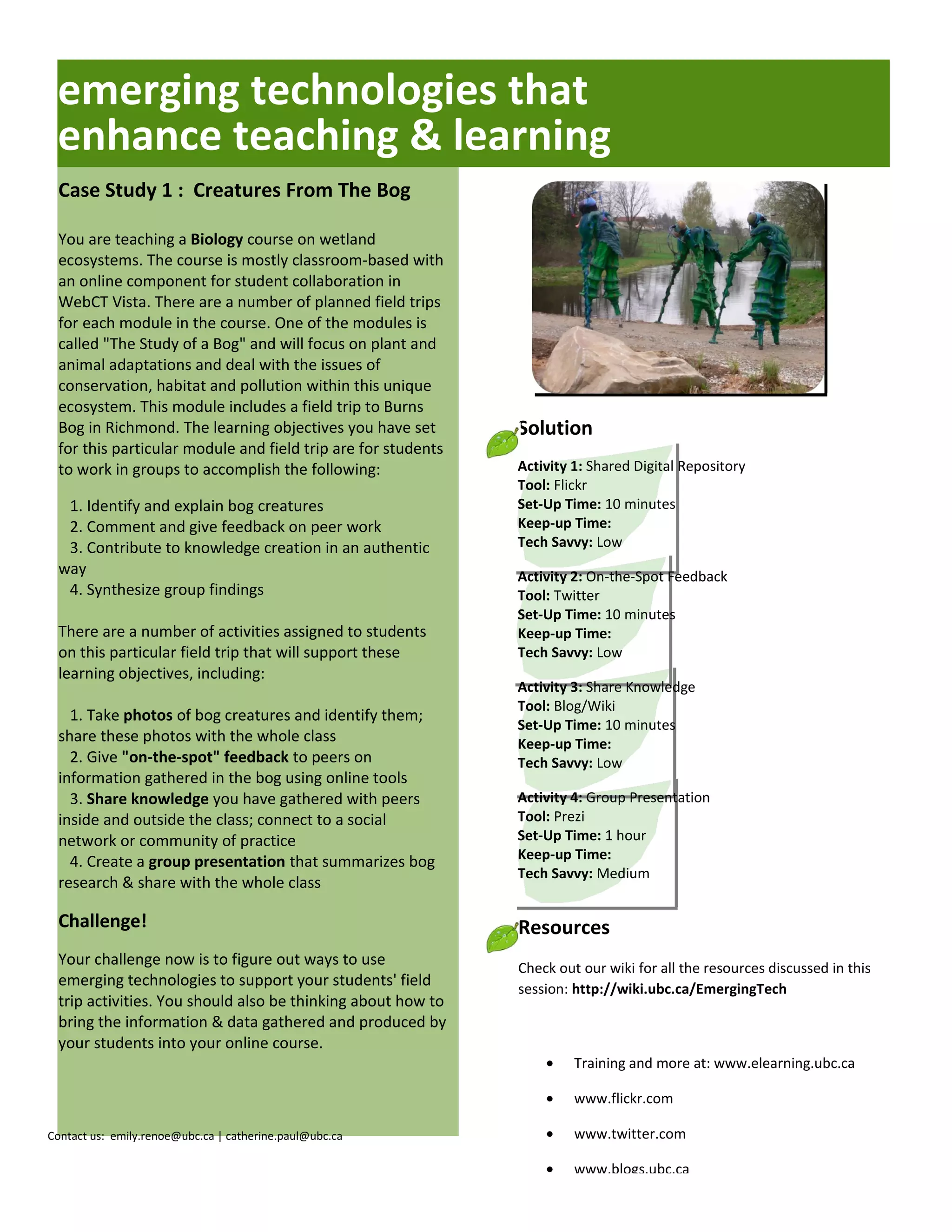 emerging technologies that
 enhance teaching & learning
 Case Study 1 : Creatures From The Bog

 You are teaching a Biology course on wetland
 ecosystems. The course is mostly classroom-based with
 an online component for student collaboration in
 WebCT Vista. There are a number of planned field trips
 for each module in the course. One of the modules is
 called "The Study of a Bog" and will focus on plant and
 animal adaptations and deal with the issues of
 conservation, habitat and pollution within this unique
 ecosystem. This module includes a field trip to Burns
 Bog in Richmond. The learning objectives you have set        Solution
 for this particular module and field trip are for students
 to work in groups to accomplish the following:               Activity 1: Shared Digital Repository
                                                              Tool: Flickr
  1. Identify and explain bog creatures                       Set-Up Time: 10 minutes
  2. Comment and give feedback on peer work                   Keep-up Time:
  3. Contribute to knowledge creation in an authentic         Tech Savvy: Low
 way                                                          Activity 2: On-the-Spot Feedback
  4. Synthesize group findings                                Tool: Twitter
                                                              Set-Up Time: 10 minutes
 There are a number of activities assigned to students        Keep-up Time:
 on this particular field trip that will support these        Tech Savvy: Low
 learning objectives, including:
                                                              Activity 3: Share Knowledge
                                                              Tool: Blog/Wiki
   1. Take photos of bog creatures and identify them;
                                                              Set-Up Time: 10 minutes
 share these photos with the whole class                      Keep-up Time:
   2. Give "on-the-spot" feedback to peers on                 Tech Savvy: Low
 information gathered in the bog using online tools
   3. Share knowledge you have gathered with peers            Activity 4: Group Presentation
 inside and outside the class; connect to a social            Tool: Prezi
 network or community of practice                             Set-Up Time: 1 hour
   4. Create a group presentation that summarizes bog         Keep-up Time:
                                                              Tech Savvy: Medium
 research & share with the whole class

 Challenge!                                                   Resources
 Your challenge now is to figure out ways to use              Check out our wiki for all the resources discussed in this
 emerging technologies to support your students' field        session: http://wiki.ubc.ca/EmergingTech
 trip activities. You should also be thinking about how to
 bring the information & data gathered and produced by
 your students into your online course.
                                                                  •    Training and more at: www.elearning.ubc.ca

                                                                  •    www.flickr.com

Contact us: emily.renoe@ubc.ca | catherine.paul@ubc.ca            •    www.twitter.com

                                                                  •    www.blogs.ubc.ca
 