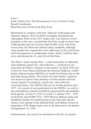 Case 3
Ford’s Pinto Fires: The Retrospective View of Ford’s Field
Recall Coordinator
Brief Overview of the Ford Pinto Fires
Determined to compete with fuel- efficient Volkswagen and
Japanese imports, the Ford Motor Company introduced the
subcompact Pinto in the 1971 model year. Lee Iacocca, Ford’s
president at the time, insisted that the Pinto weigh no more than
2,000 pounds and cost no more than $2,000. Even with these
restrictions, the Pinto met federal safety standards, although
some people have argued that strict adherence to the restrictions
led Ford engineers to compromise safety. Some 2 million units
were sold during the 10- year life of the Pinto.
The Pinto’s major design flaw— a fuel tank prone to rupturing
with moderate speed rear- end collisions— surfaced not too
long after the Pinto’s entrance to the market. In April 1974, the
Center for Auto Safety petitioned the National Highway Traffic
Safety Administration (NHTSA) to recall Ford Pintos due to the
fuel tank design defect. The Center for Auto Safety’s petition
was based on reports from attorneys of three deaths and four
serious injuries in moderate- speed rear- end collisions
involving Pintos. The NHTSA did not act on this petition until
1977. As a result of tests performed for the NHTSA, as well as
the extraordinary amount of publicity generated by the problem,
Ford agreed, on June 9, 1978, to recall 1.5 million 1971– 1976
Ford Pintos and 30,000 1975– 1976 Mercury Bobcat sedan and
hatchback models for modifications to the fuel tank. Recall
notices were mailed to the affected Pinto and Bobcat owners in
September 1978. Repair parts were to be delivered to all dealers
by September 15, 1978.
Unfortunately, the recall was initiated too late for six people.
 
