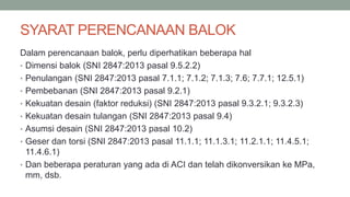 SYARAT PERENCANAAN BALOK
Dalam perencanaan balok, perlu diperhatikan beberapa hal
• Dimensi balok (SNI 2847:2013 pasal 9.5.2.2)
• Penulangan (SNI 2847:2013 pasal 7.1.1; 7.1.2; 7.1.3; 7.6; 7.7.1; 12.5.1)
• Pembebanan (SNI 2847:2013 pasal 9.2.1)
• Kekuatan desain (faktor reduksi) (SNI 2847:2013 pasal 9.3.2.1; 9.3.2.3)
• Kekuatan desain tulangan (SNI 2847:2013 pasal 9.4)
• Asumsi desain (SNI 2847:2013 pasal 10.2)
• Geser dan torsi (SNI 2847:2013 pasal 11.1.1; 11.1.3.1; 11.2.1.1; 11.4.5.1;
11.4.6.1)
• Dan beberapa peraturan yang ada di ACI dan telah dikonversikan ke MPa,
mm, dsb.
 