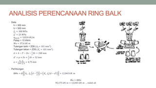 ANALISIS PERENCANAAN RING BALK
• Data
h = 300 mm
b = 300 mm
𝑓𝑦 = 300 𝑀𝑃𝑎
𝑓𝑐
′
= 25 𝑀𝑃𝑎
𝑞 𝑏𝑎𝑙𝑜𝑘 = 3,024 𝑘𝑁/𝑚
Patap = 15 kN/m
𝑀𝑢 = 37,6 𝑘𝑁. 𝑚
Tulangan tarik = 2D8 (𝐴 𝑠= 101 𝑚𝑚2
)
Tulangan tekan = 2D8 (𝐴 𝑠
′
= 101 𝑚𝑚2
)
𝑑 = ℎ − 𝑃 − 𝐷𝑠 −
1
2
𝐷𝑡 = 248 𝑚𝑚
𝑑′
= 𝑝 + 𝐷𝑠 +
1
2
𝐷𝑡 = 52 𝑚𝑚
𝑎 =
𝐴 𝑠 . 𝑓𝑦
0,85 .𝑓𝑐
′.𝑏
= 4,75 𝑚𝑚
• Perhitungan
∅𝑀𝑛 = ∅ 𝐴 𝑠 . 𝑓𝑦 𝑑 −
𝑎
2
+ 𝐴 𝑠
′
. 𝑓𝑦 𝑑 − 𝑑′ = 12,043 𝑘𝑁. 𝑚
𝑀𝑢 > ∅𝑀𝑛
95,175 𝑘𝑁. 𝑚 > 12,043 𝑘𝑁. 𝑚 … 𝑡𝑖𝑑𝑎𝑘 𝑜𝑘
 