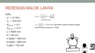REDESIGN BALOK LANTAI
Data:
• 𝑓𝑐
′
= 25 𝑀𝑃𝑎
• 𝑓𝑦 = 300 𝑀𝑃𝑎
• ∅ 𝑏𝑎𝑙𝑜𝑘 = 0,9
• ∅ 𝑔𝑒𝑠𝑒𝑟 = 0,75
• L = 4500 mm
• P = 40 mm
• h balok = 400 mm
• b balok = 260 mm
• h plat = 130 mm
ℎ 𝑚𝑖𝑛 =
𝐿
16
0,4 +
𝑓𝑦
700
= 233,04 𝑚𝑚
𝑎 =
𝜌 .𝑓𝑦 .𝑑
0,85 .𝑓𝑐′
= 32,64 𝑚𝑚 digunakan balok persegi sebagai
perencanaan karena a < hplat
 