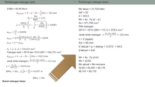 • Perhitungan tulangan tarik
2/3Mu = 63,45 kN.m
𝑑 𝑒𝑓𝑒𝑘𝑡𝑖𝑓 = ℎ − 𝑝 − 𝐷𝑠 −
1
2
𝐷𝑡𝑢 = 342 mm
𝑅 𝑛 =
𝑀𝑢
∅𝑏𝑑2
= 2,31
𝜌 =
0,85𝑓𝑐′
𝑓𝑦
1 − 1 −
2𝑅 𝑛
0,85𝑓𝑐′
= 0,0081
𝜌 𝑚𝑖𝑛 =
1,4
𝑓𝑦
= 0,0046
𝜌 𝑚𝑎𝑥 = 0,75
0,85.𝑓𝑐′.𝛽1
𝑓𝑦
600
600+𝑓𝑦
= 0,034
𝜌 𝑚𝑖𝑛 < 𝜌 < 𝜌 𝑚𝑎𝑥
𝐴 𝑠 = 𝜌 . 𝑏 . 𝑑 = 720,252 𝑚𝑚2
Tulangan tarik = 2D19 dan 1D14 (567 + 154) 721 𝑚𝑚2
𝑑 𝑎𝑘𝑡𝑢𝑎𝑙 = ℎ − 𝑝 − 𝐷𝑠 −
1
2
𝐷𝑡𝑢 = 342,5 mm
Jarak antar tulangan=
𝑏−2𝑃−2𝐷𝑠−3𝐷𝑡𝑢
𝑛
= 112 𝑚𝑚
𝑎 =
𝐴 𝑠 . 𝑓𝑦
0,85 .𝑓𝑐
′.𝑏
= 32,64 𝑚𝑚
∅𝑀𝑛1 = ∅𝐴 𝑠 . 𝑓𝑦 𝑑 −
𝑎
2
= 63,497. 𝑚
∅𝑀𝑛1 < 𝑀𝑢
Butuh tulangan tekan
• Perhitungan tulangan tekan
Mn tekan = 31,725 kNm
def’ = 53
d = 342,5
Mn = As . Fy (d – d’)
As = 371,704 𝑚𝑚2
Pilih tulangan
2D13 + 1D12 (265 + 113,1) = 378,5 𝑚𝑚2
Jarak antar tulangan =
𝑏−2𝑃−2𝐷𝑠
𝑛
= 126 𝑚𝑚
n = 2 (spasi)
X/n = 65 mm
d’ aktual = p + dseng + ½ D13 = 54,5
d’aktual < d’ef
Mn = As . Fy (d-d’)
Mn = 32,65
Mn aktual > Mn rencana
32,65 + 63,497 > 95,175
96,147 > 95,175
 