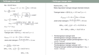 Mu = 26,327 kN.m
𝑑 𝑒𝑓𝑒𝑘𝑡𝑖𝑓 = ℎ − 𝑝 − 𝐷𝑠 −
1
2
𝐷𝑡𝑢 = 244 mm
𝑅 𝑛 =
𝑀𝑢
∅𝑏𝑑2 = 2,46
𝜌 =
0,85𝑓𝑐′
𝑓𝑦
1 − 1 −
2𝑅 𝑛
0,85𝑓𝑐′
= 0,0087
𝜌 𝑚𝑖𝑛 =
1,4
𝑓𝑦
= 0,0046
𝜌 𝑚𝑎𝑥 = 0,75
0,85. 𝑓𝑐′. 𝛽1
𝑓𝑦
600
600 + 𝑓𝑦
= 0,03
𝜌 𝑚𝑖𝑛 < 𝜌 < 𝜌 𝑚𝑎𝑥
𝐴 𝑠 = 𝜌 . 𝑏 . 𝑑 = 424,56 𝑚𝑚2
Tulangan tarik = 3D14 (𝐴 𝑠 = 462 𝑚𝑚2
); 𝑛 = 2
𝑑 𝑎𝑘𝑡𝑢𝑎𝑙 = ℎ − 𝑝 − 𝐷𝑠 −
1
2
𝐷𝑡𝑢 = 245 mm
Jarak antar tulangan=
𝑏−2𝑃−2𝐷𝑠−3𝐷𝑡𝑢
𝑛
= 31 𝑚𝑚
𝑎 =
𝐴 𝑠 . 𝑓𝑦
0,85 .𝑓𝑐
′.𝑏
= 32,61 𝑚𝑚
∅𝑀𝑛1 = ∅𝐴 𝑠 . 𝑓𝑦 𝑑 −
𝑎
2
= 28,527 𝑘𝑁. 𝑚
∅𝑀𝑛1 > 𝑀𝑢
Karena ∅𝑀𝑛1 > 𝑀𝑢
Maka digunakan tulangan dengan diameter terkecil.
Tulangan tekan = 2D10 𝐴 𝑠 = 157 𝑚𝑚2
; 𝑛 = 1
𝑑′ 𝑎𝑘𝑡𝑢𝑎𝑙 = 𝑃 + 𝐷𝑠 +
1
2
𝐷𝑡𝑢 = 53 𝑚𝑚
Jarak antar tulangan=
𝑏−2𝑃−2𝐷𝑠−3𝐷𝑡𝑢
𝑛
= 84 𝑚𝑚
∅𝑀𝑛2 = ∅𝐴′ 𝑠 . 𝑓𝑦 𝑑 − 𝑑′
= 8,139 𝑘𝑁. 𝑚
𝑀𝑛 = ∅𝑀𝑛1 + ∅𝑀𝑛2 = 36,67 𝑘𝑁. 𝑚
• Pembengkokan tulangan tarik
Pembengkokan tulangan sebesar 180°,
Panjang tulangan setelah pembengkokan = 4𝑑 𝑏 =
4 14 = 56 𝑚𝑚
• Pembengkokan tulangan tekan
Pembengkokan tulangan sebesar 180°,
Panjang tulangan setelah pembengkokan = 4𝑑 𝑏 =
4 10 = 40 𝑚𝑚
 