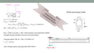 𝑑 = ℎ − 𝑃 = 260 𝑚𝑚
𝑉𝑢 𝑚𝑎𝑥 = 18,402 𝑘𝑁
𝑉𝑢 𝑑 = 𝑉𝑢1,5 +
1,5 − 𝑑
1,5
𝑉𝑢 𝑚𝑎𝑥 − 𝑉𝑢1,5 = 18,009 𝑘𝑁
∅𝑉𝑐 = ∅0,17 𝑓𝑐′. 𝑏 𝑤 . 𝑑 = 33,150 𝑘𝑁
𝑽𝒖 𝒅 >
𝟏
𝟐
∅𝑽𝒄 tetapi 𝑽𝒖 𝒅 < ∅𝑽𝒄, maka tulangan yang diperlukan adalah
tulangan dengan diameter minimum dan jarak terjauh.
Tulangan geser= D8; Av = 2As = 0,01006 𝑚𝑚2
𝑠 =
𝑑
2
= 130 𝑚𝑚
Jadi, tulangan geser yang digunakan D8-130mm
Detail penulangan balok
245
53
 