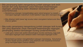 • Bila penampang balok mengandung jumlah tulangan tarik lebih
banyak dari yang diperlukan untuk mencapai keseimbangan
regangan, penampang balok dikatakan bertulangan lebih
(overreinforced).
 Berlebihnya tulangan mengakibatkan garis netral bergeser ke bawah, beton
mencapai regangan maksimum 0,003 sebelum baja tarik mencapai luluh
 Bila dibebani lebih besar lagi struktur akan mengalami kehancuran tiba-tiba
(hancur getas)
• Bila suatu penampang mengandung jumlah tulangan tarik kurang
dari yang diperlukan untuk mencapai keseimbangan regangan,
penampang disebut bertulangan kurang (underreinforced)
 Letak garis netral naik sedikit dibandingkan kondisi seimbang, baja tarik
mencapai regangan luluh sebelum beton mencapai regangan 0,003
 Bertambahnya beban mengakibatkan tulangan memanjang. Keruntuhan
struktur terjadi secara perlahan yang didahului oleh terjadinya lendukan
yang meningkat tajam (hancur daktail)
 