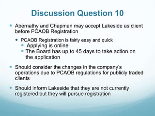 Discussion Question 10
 Abernathy and Chapman may accept Lakeside as client
before PCAOB Registration
 PCAOB Registration is fairly easy and quick
 Applying is online
 The Board has up to 45 days to take action on
the application
 Should consider the changes in the company’s
operations due to PCAOB regulations for publicly traded
clients
 Should inform Lakeside that they are not currently
registered but they will pursue registration
 