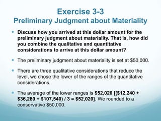 Exercise 3-3
Preliminary Judgment about Materiality
 Discuss how you arrived at this dollar amount for the
preliminary judgment about materiality. That is, how did
you combine the qualitative and quantitative
considerations to arrive at this dollar amount?
 The preliminary judgment about materiality is set at $50,000.
 There are three qualitative considerations that reduce the
level, we chose the lower of the ranges of the quantitative
considerations.
 The average of the lower ranges is $52,020 [($12,240 +
$36,280 + $107,540) / 3 = $52,020]. We rounded to a
conservative $50,000.
 