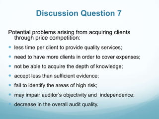 Discussion Question 7
Potential problems arising from acquiring clients
through price competition:
 less time per client to provide quality services;
 need to have more clients in order to cover expenses;
 not be able to acquire the depth of knowledge;
 accept less than sufficient evidence;
 fail to identify the areas of high risk;
 may impair auditor’s objectivity and independence;
 decrease in the overall audit quality.
 