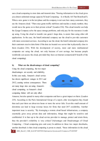Should Business Move To The Cloud CASE 2.3
2 MBA_Batch2_UMK_Kch/M7/GST5803/Information Systemand E-Commerce/P14D398P
uses cloud computing to store data and transmit data. “Storing information in the cloud gives
you almost unlimited storage capacity”(Cloud Computing – Is it Really All That Beneficial?).
When a new game is in the test phase and the company is not sure how many customers, they
use the Amazon cloud. “Then once game traffic stabilizes and reaches a steady number, they
would move the game on to their private zcloud” (Laudon 234). This cloud transfer can help
the Zynga Company solve the space storage problems, and only pay for the resources it ends
up using. Using the cloud to transfer one game’s large data, is easier than using other old
applications. In the case, the InterContinental company use the cloud to provide customers
with more convenient services. According to use the cloud, the InterContinental company lets
their customers receive data faster if the data ias located on a server that is physically close to
them (Laudon 234). With the development of society, more and more multinational
companies are using the cloud, not only because of cost savings, but because people
worldwide can access the cloud, provided they have an Internet connection(10 benefit of the
cloud computing).
b) What are the disadvantages of cloud computing?
Using the cloud computing, the two major
disadvantages are security and reliability.
In this case study, Amazon's cloud service
has shown significant outages in 2011 and
2012, causing serious consequences. There
are many large sites are using Amazon's
cloud computing, so Amazon's cloud
computing failure will not only affect
Amazon, but also spread to many other companies and have a great impact on them. (Laudon
235). According to the Paris International Group of a report, after investigation they found
that each year there are about ten hours or more the server fails. Even this small amount of
downtime can lead to large revenue losses for firms that need 24/7 availability. Another
important issue is security. “By leveraging a remote cloud based infrastructure, a company
essentially gives away private data and information, things that might be sensitive and
confidential. It is then up to the cloud service provider to manage, protect and retain them,
thus the provider’s reliability is very critical.”(Advantages and Disadvantages of Cloud
Computing – Cloud computing pros and cons) In addition to these two major drawbacks,
another drawback is that cloud computing is prone to attack. “Store information in the cloud
 