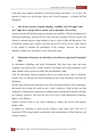 Should Business Move To The Cloud CASE 2.3
3 MBA_Batch2_UMK_Kch/M7/GST5803/Information Systemand E-Commerce/P14D398P
could make your company vulnerable to external hack attacks and threats.” As we know, the
Internet is virtual, so we do not know what is safe. (Cloud Computing – Is it Really All That
Beneficial?)
c) How do the concepts of capacity planning, scalability, and TCO apply to this
case? Apply these concepts both to Amazon and to subscribers of its services.
Amazon must provide hardware capacity planning and scalability. With the development of
information technology, Amazon will have more and more customers. Not just Amazon, but
Amazon's customer requires a large database to store a variety of data and information. This
will help the company grow. Amazon must bear the total TCO of its services, while Amazon
is also needed to maintain the profitability of the company. However, the services'
subscribers benefit from not having to worry about these issues.
d) What kinds of businesses are most likely to benefit from using cloud Computing?
Why?
As information technology and social development, there have been more and more
companies need cloud services. Online business is the biggest user cloud computing, at first
online business need to process too much data and information online.
First, the information Internet companies need to use cloud services, such as Facebook,
Google, Ebay, etc. Because the cloud computing can store large information, and share the
information.
Second, large multinational corporations, one of the advantages about the cloud computing is
that people from around the world can get a faster connection. Cloud services can help
employees of multinational corporations to establish good communication channels and share
the company's resources. This saves the cost of the work to help multinational companies,
improve work efficiency.
Logistics business needs to use cloud computing to support the services that logistics
business offers.
In addition by switching to cloud services, business could reduce their Total cost of
ownership (TCO) through greater centralization and standardization of their hardware and
software resources.
 