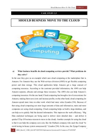 Should Business Move To The Cloud CASE 2.3
1 MBA_Batch2_UMK_Kch/M7/GST5803/Information Systemand E-Commerce/P14D398P
CASE STUDY 2.3
SHOULD BUSINESS MOVE TO THE CLOUD
a) What business benefits do cloud computing services provide? What problems do
they solve?
In the case they give us an example which uses cloud computing at the marketplace that is
Amazon. For Amazon they use the Web services division (AWS) to get flexible computing
power and data storage. This cloud application helps Amazon get a large amount of
computing resources. According to the customer provided information, the AWS can help
Amazon separate, allocate and arrange these resources. The AWS also can help Amazon’s
computing resources. On the one hand, Cloud computing has brought a lot of convenience for
Amazon, making them save costs and increase profits; on the other hand, cloud computing let
Amazon spend more time on other work which had more value (Laudon 234). Because of
that using cloud computing can store large amounts of data and information, more and more
companies are using cloud computing. Cloud computing helps us build a large database, and
can help us to quickly find the desired information. This improves the work efficiency. “Big
Data analytical techniques are being used to deliver more detailed data – and deliver it
quicker”(Top 10 business reasons to move to the cloud). Another example for using the cloud
is that it can help the company save cost, like the Outback company who used the cloud “to
avoid taxing in-house system unnecessarily” (Laudon 234). In the case, the Zynga Company
 