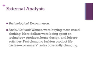 +
    External Analysis

     Technological: E-commerce.

     Social/Cultural: Women  were buying more casual
     clothing. More dollars were being spent on
     technology products, home design, and leisure-
     activities. Fast changing fashion product life
     cycles—consumers’ tastes constantly changing.
 
