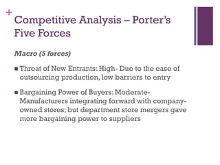 +
    Competitive Analysis – Porter’s
    Five Forces
    Macro (5 forces)

     Threat
           of New Entrants: High- Due to the ease of
     outsourcing production, low barriers to entry

     Bargaining
               Power of Buyers: Moderate-
     Manufacturers integrating forward with company-
     owned stores; but department store mergers gave
     more bargaining power to suppliers
 