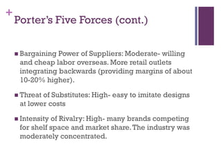 +
    Porter’s Five Forces (cont.)

     Bargaining Power of Suppliers: Moderate- willing
     and cheap labor overseas. More retail outlets
     integrating backwards (providing margins of about
     10-20% higher).

     Threatof Substitutes: High- easy to imitate designs
     at lower costs

     Intensityof Rivalry: High- many brands competing
     for shelf space and market share. The industry was
     moderately concentrated.
 