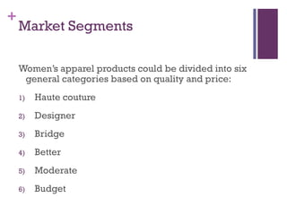 +
    Market Segments

    Women’s apparel products could be divided into six
     general categories based on quality and price:
    1)   Haute couture
    2)   Designer
    3)   Bridge
    4)   Better
    5)   Moderate
    6)   Budget
 