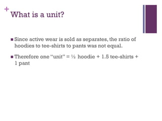 +
    What is a unit?

     Since
          active wear is sold as separates, the ratio of
     hoodies to tee-shirts to pants was not equal.

     Therefore   one ―unit‖ = ½ hoodie + 1.5 tee-shirts +
     1 pant
 