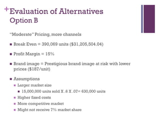 + Evaluation of Alternatives
 Option B
 ―Moderate‖ Pricing, more channels

    Break Even = 390,069 units ($31,205,504.04)

    Profit Margin = 15%

    Brand image = Prestigious brand image at risk with lower
     prices ($187/unit)

    Assumptions
        Larger market size
            15,000,000 units sold X .6 X .07= 630,000 units
        Higher fixed costs
        More competitive market
        Might not receive 7% market share
 