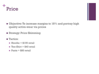 +
    Price

       Objective: To increase margins to 18% and portray high
        quality active-wear via prices

       Strategy: Price Skimming

       Tactics:
           Hoodie = $100 retail
           Tee-Shirt = $40 retail
           Pants = $80 retail
 