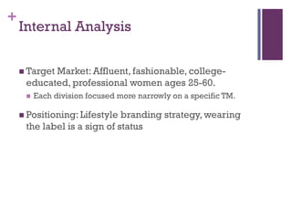 +
    Internal Analysis

     Target
           Market: Affluent, fashionable, college-
     educated, professional women ages 25-60.
        Each division focused more narrowly on a specific TM.

     Positioning: Lifestyle branding strategy, wearing
     the label is a sign of status
 