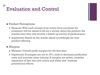 +
    Evaluation and Control

       Product Perceptions:
           Measure: With each receipt of an active-wear purchase the
            consumer will be asked to fill out a survey about the product. Six
            months later they will receive a follow-up survey of performance
           Implement: Based on the results adjust accordingly for next
            product offering

       Margins:
           Measure: Overall profit margins for the first year
           Implement: If margins are not at 18%, look to decrease production
            costs and increase sales training. If margins are above, consider
            expansion of line into new colors and styles and increase
            promotional efforts
 