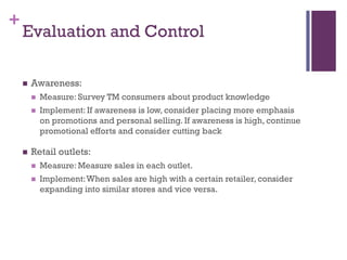 +
    Evaluation and Control

       Awareness:
           Measure: Survey TM consumers about product knowledge
           Implement: If awareness is low, consider placing more emphasis
            on promotions and personal selling. If awareness is high, continue
            promotional efforts and consider cutting back

       Retail outlets:
           Measure: Measure sales in each outlet.
           Implement: When sales are high with a certain retailer, consider
            expanding into similar stores and vice versa.
 