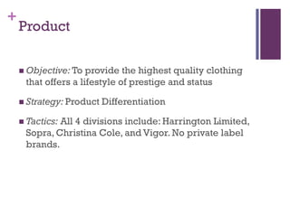 +
    Product

     Objective: To  provide the highest quality clothing
     that offers a lifestyle of prestige and status

     Strategy: Product   Differentiation

     Tactics:
             All 4 divisions include: Harrington Limited,
     Sopra, Christina Cole, and Vigor. No private label
     brands.
 