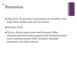 +
    Promotion

     Objective: To
                 provide convenience to retailers, and
     help them obtain and sell the brand

     Strategy: Push

     Tactics:
            Retail sales force well trained; Offer
     channel partners more support and incentives than
     most manufacturers; Offer retailers valuable
     inventory and sales advice.
 