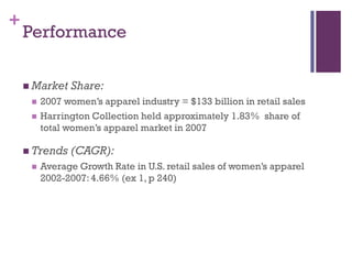 +
    Performance

     Market   Share:
        2007 women’s apparel industry = $133 billion in retail sales
        Harrington Collection held approximately 1.83% share of
         total women’s apparel market in 2007

     Trends   (CAGR):
        Average Growth Rate in U.S. retail sales of women’s apparel
         2002-2007: 4.66% (ex 1, p 240)
 