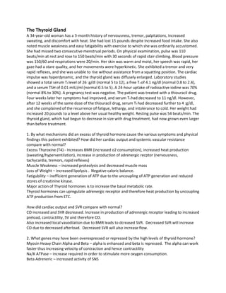 The Thyroid Gland
A 34-year-old woman has a 3-month history of nervousness, tremor, palpitations, increased
sweating, and discomfort with heat. She had lost 15 pounds despite increased food intake. She also
noted muscle weakness and easy fatigability with exercise to which she was ordinarily accustomed.
She had missed two consecutive menstrual periods. On physical examination, pulse was 110
beats/min at rest and rose to 150 beats/min with 30 seconds of rapid stair climbing. Blood pressure
was 150/60 and respirations were 20/min. Her skin was warm and moist, her speech was rapid, her
gaze had a stare quality, and her movements were hyperkinetic. She exhibited a tremor and very
rapid reflexes, and she was unable to rise without assistance from a squatting position. The cardiac
impulse was hyperdynamic, and the thyroid gland was diffusely enlarged. Laboratory studies
showed a total serum T4 level of 26 :g/dl (normal 5 to 12), a free T4 of 4.1 ng/dl (normal 0.8 to 2.4),
and a serum TSH of 0.01 mIU/ml (normal 0.5 to 5). A 24-hour uptake of radioactive iodine was 70%
(normal 8% to 30%). A pregnancy test was negative. The patient was treated with a thiouracil drug.
Four weeks later her symptoms had improved, and serum T4 had decreased to 11 ng/dl. However,
after 12 weeks of the same dose of the thiouracil drug, serum T4 had decreased further to 4 :g/dl,
and she complained of the recurrence of fatigue, lethargy, and intolerance to cold. Her weight had
increased 20 pounds to a level above her usual healthy weight. Resting pulse was 54 beats/min. The
thyroid gland, which had begun to decrease in size with drug treatment, had now grown even larger
than before treatment.
1. By what mechanisms did an excess of thyroid hormone cause the various symptoms and physical
findings this patient exhibited? How did her cardiac output and systemic vascular resistance
compare with normal?
Excess Thyroxine (T4) - Increases BMR (increased o2 consumption), increased heat production
(sweating/hyperventilation), increase in production of adrenergic recptor (nervousness,
tachycardia, tremors, rapid reflexes)
Muscle Weakness – increased proteolysis and decreased muscle mass
Loss of Weight – increased lipolysis . Negative caloric balance.
Fatigubility – inefficient generation of ATP due to the uncoupling of ATP generation and reduced
stores of creatinine kinase.
Major action of Thyroid hormones is to increase the basal metabolic rate.
Thyroid hormones can upregulate adrenergic receptor and therefore heat production by uncoupling
ATP production from ETC.
How did cardiac output and SVR compare with normal?
CO increased and SVR decreased. Increase in production of adrenergic receptor leading to increased
preload, contractility, SV and therefore CO.
Also increased local vasodilation due to BMR leads to dcreased SVR. Decreased SVR will increase
CO due to decreased afterload. Decreased SVR will also increase flow.
2. What genes may have been overexpressed or repressed by the high levels of thyroid hormone?
Myosin Heavy Chain Alpha and Beta – alpha is enhanced and beta is repressed. The alpha can work
faster thus increasing velocity of contraction and hence contractility
Na/K ATPase – increase required in order to stimulate more oxygen consumption.
Beta Adreneric – increased activity of SNS
 