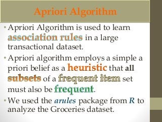 Apriori Algorithm 
• Apriori Algorithm is used to learn 
in a large 
transactional dataset. 
• Apriori algorithm employs a simple a 
priori belief as a heuristic that all 
of a set 
must also be . 
• We used the arules package from R to 
analyze the Groceries dataset. 
 