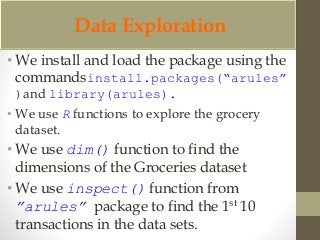 Data Exploration 
• We install and load the package using the 
commandsinstall.packages(“arules” 
)and library(arules). 
• We use R functions to explore the grocery 
dataset. 
• We use dim() function to find the 
dimensions of the Groceries dataset 
• We use inspect() function from 
”arules” package to find the 1st 10 
transactions in the data sets. 
 