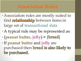 Association Rules 
• Association rules are mostly suited to 
find between items in 
large set of transactional data 
• A typical rule may be represented as: 
• {peanut butter, jelly}-> { } 
• If peanut butter and jelly are 
purchased then 
 