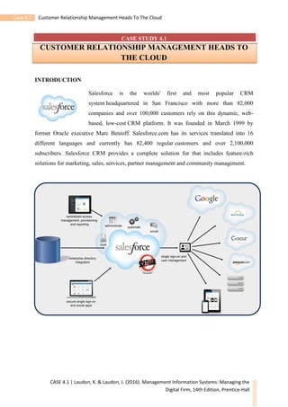 Case 4.1 Customer Relationship Management Heads To The Cloud
CASE 4.1 | Laudon, K. & Laudon, J. (2016). Management Information Systems: Managing the
Digital Firm, 14th Edition, Prentice-Hall
CASE STUDY 4.1
CUSTOMER RELATIONSHIP MANAGEMENT HEADS TO
THE CLOUD
INTRODUCTION
Salesforce is the worlds' first and most popular CRM
system headquartered in San Francisco with more than 82,000
companies and over 100,000 customers rely on this dynamic, web-
based, low-cost CRM platform. It was founded in March 1999 by
former Oracle executive Marc Benioff. Salesforce.com has its services translated into 16
different languages and currently has 82,400 regular customers and over 2,100,000
subscribers. Salesforce CRM provides a complete solution for that includes feature-rich
solutions for marketing, sales, services, partner management and community management.
 