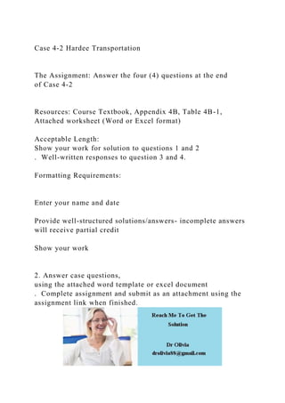 Case 4-2 Hardee Transportation
The Assignment: Answer the four (4) questions at the end
of Case 4-2
Resources: Course Textbook, Appendix 4B, Table 4B-1,
Attached worksheet (Word or Excel format)
Acceptable Length:
Show your work for solution to questions 1 and 2
. Well-written responses to question 3 and 4.
Formatting Requirements:
Enter your name and date
Provide well-structured solutions/answers- incomplete answers
will receive partial credit
Show your work
2. Answer case questions,
using the attached word template or excel document
. Complete assignment and submit as an attachment using the
assignment link when finished.
 