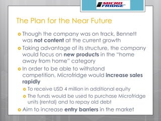 The Plan for the Near Future
 Though the company was on track, Bennett
was not content at the current growth
 Taking advantage of its structure, the company
would focus on new products in the “home
away from home” category
 In order to be able to withstand
competition, Microfridge would increase sales
rapidly
 To receive USD 4 million in additional equity
 The funds would be used to purchase Microfridge
units (rental) and to repay old debt
 Aim to increase entry barriers in the market
 